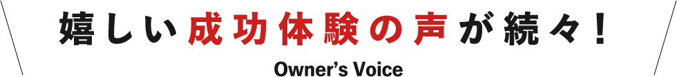 嬉しい成功体験の声が続々！ Owner's Voice